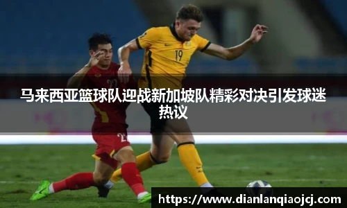 马来西亚篮球队迎战新加坡队精彩对决引发球迷热议